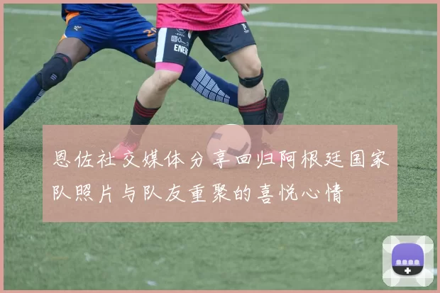 恩佐社交媒体分享回归阿根廷国家队照片与队友重聚的喜悦心情