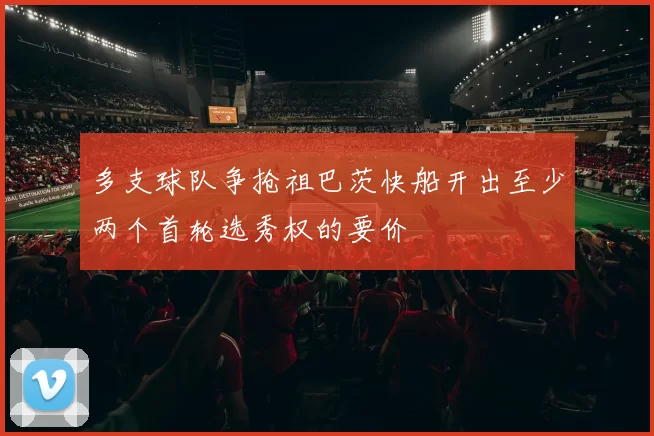 多支球队争抢祖巴茨快船开出至少两个首轮选秀权的要价