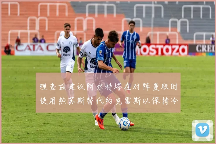 理查兹建议阿尔特塔在对阵曼联时使用热苏斯替代约克雷斯以保持冷静状态