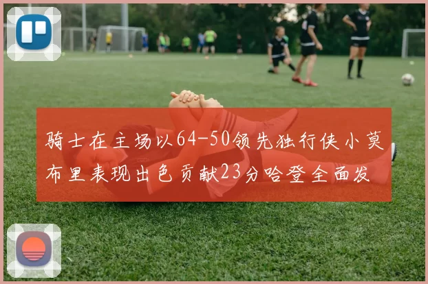 骑士在主场以64-50领先独行侠小莫布里表现出色贡献23分哈登全面发挥助攻6次