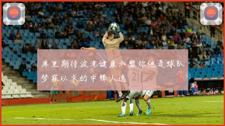 库里期待波津健康加盟称他是球队梦寐以求的中锋人选