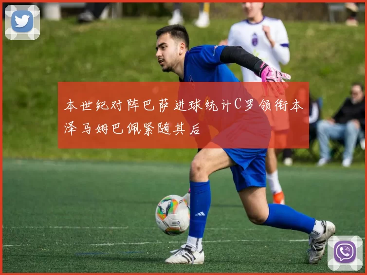 本世纪对阵巴萨进球统计C罗领衔本泽马姆巴佩紧随其后