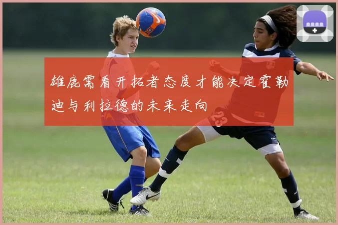雄鹿需看开拓者态度才能决定霍勒迪与利拉德的未来走向