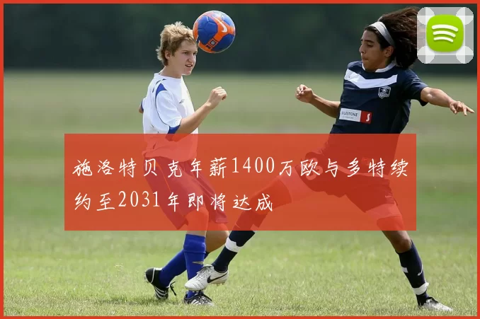 施洛特贝克年薪1400万欧与多特续约至2031年即将达成